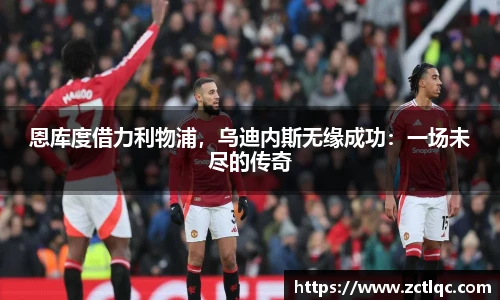 恩库度借力利物浦，乌迪内斯无缘成功：一场未尽的传奇